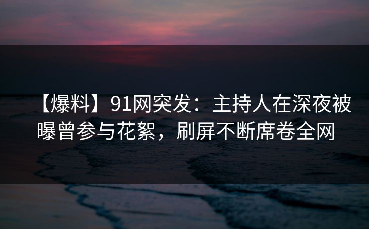 【爆料】91网突发：主持人在深夜被曝曾参与花絮，刷屏不断席卷全网