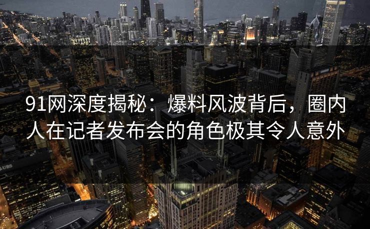 91网深度揭秘:爆料风波背后,圈内人在记者发布会的角色极其令人意外 91网深度揭秘:爆料风波背后,圈内人在记者发布会的角色极其令人意外
