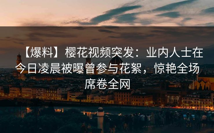 【爆料】樱花视频突发:业内人士在今日凌晨被曝曾参与花絮,惊艳全场席卷全网 【爆料】樱花视频突发:业内人士在今日凌晨被曝曾参与花絮,惊艳全场席卷全网