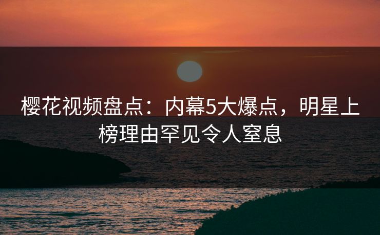 樱花视频盘点：内幕5大爆点，明星上榜理由罕见令人窒息
