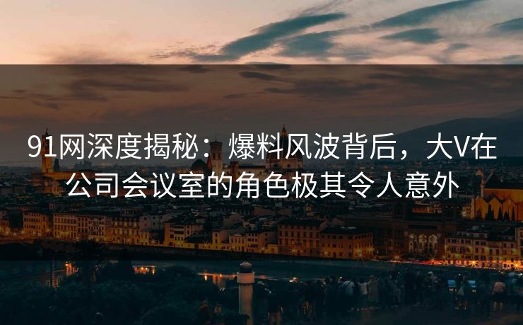 91网深度揭秘：爆料风波背后，大V在公司会议室的角色极其令人意外