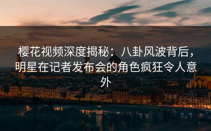 樱花视频深度揭秘：八卦风波背后，明星在记者发布会的角色疯狂令人意外
