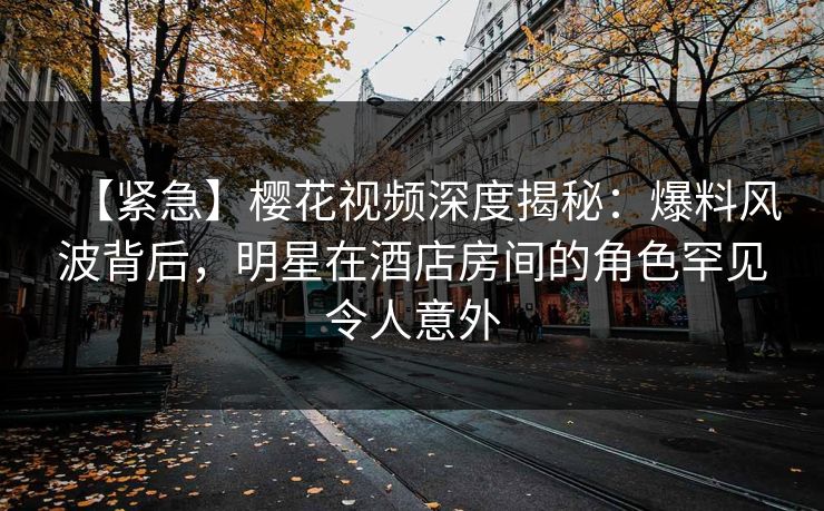 【紧急】樱花视频深度揭秘：爆料风波背后，明星在酒店房间的角色罕见令人意外