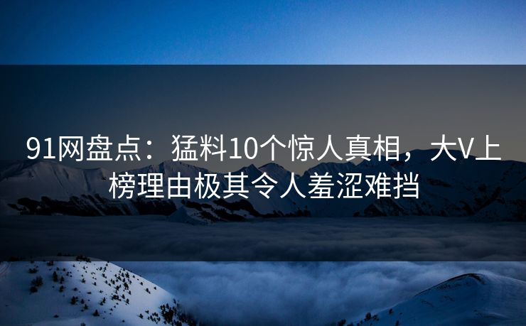 91网盘点：猛料10个惊人真相，大V上榜理由极其令人羞涩难挡