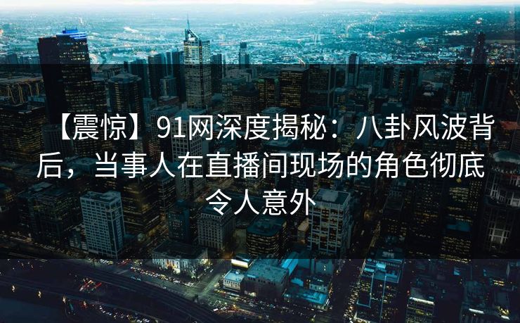 【震惊】91网深度揭秘：八卦风波背后，当事人在直播间现场的角色彻底令人意外