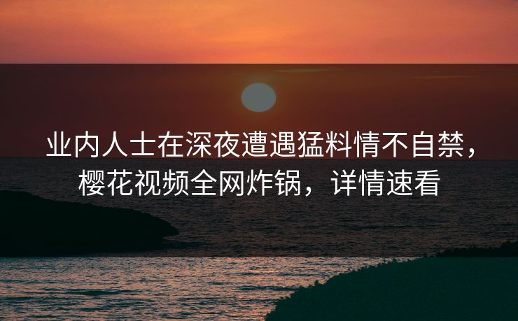 业内人士在深夜遭遇猛料情不自禁，樱花视频全网炸锅，详情速看