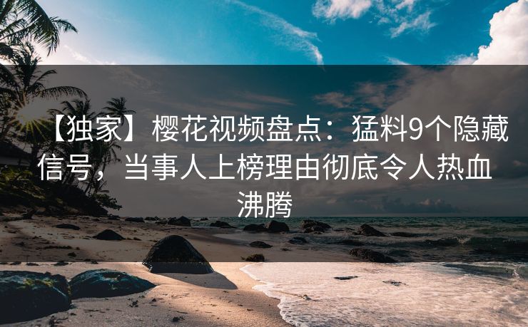 【独家】樱花视频盘点：猛料9个隐藏信号，当事人上榜理由彻底令人热血沸腾