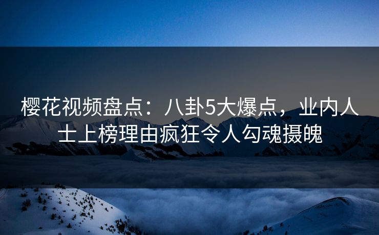 樱花视频盘点：八卦5大爆点，业内人士上榜理由疯狂令人勾魂摄魄
