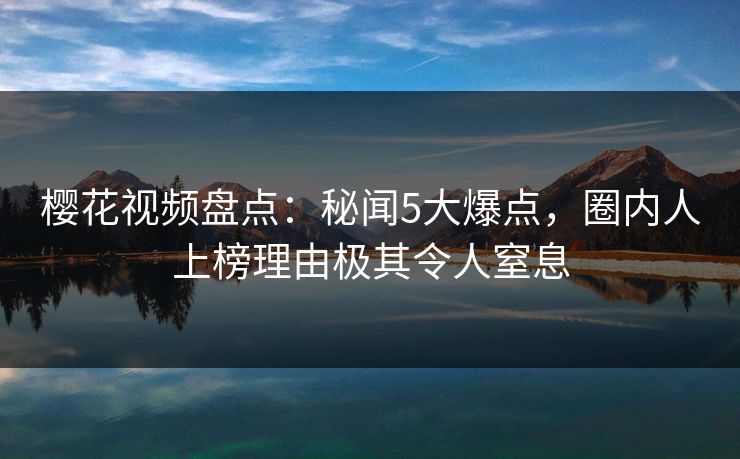 樱花视频盘点：秘闻5大爆点，圈内人上榜理由极其令人窒息
