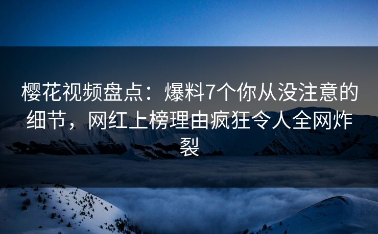 樱花视频盘点:爆料7个你从没注意的细节,网红上榜理由疯狂令人全网炸裂 樱花视频盘点:爆料7个你从没注意的细节,网红上榜理由疯狂令人全网炸裂