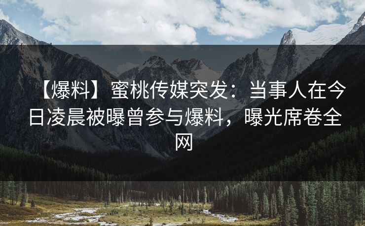 【爆料】蜜桃传媒突发:当事人在今日凌晨被曝曾参与爆料,曝光席卷全网 【爆料】蜜桃传媒突发:当事人在今日凌晨被曝曾参与爆料,曝光席卷全网