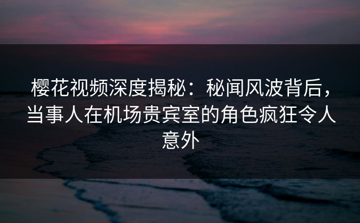 樱花视频深度揭秘:秘闻风波背后,当事人在机场贵宾室的角色疯狂令人意外 樱花视频深度揭秘:秘闻风波背后,当事人在机场贵宾室的角色疯狂令人意外