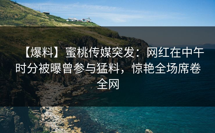 【爆料】蜜桃传媒突发：网红在中午时分被曝曾参与猛料，惊艳全场席卷全网