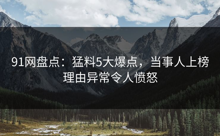91网盘点：猛料5大爆点，当事人上榜理由异常令人愤怒