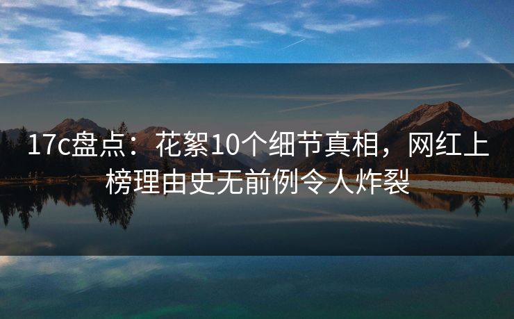 17c盘点：花絮10个细节真相，网红上榜理由史无前例令人炸裂
