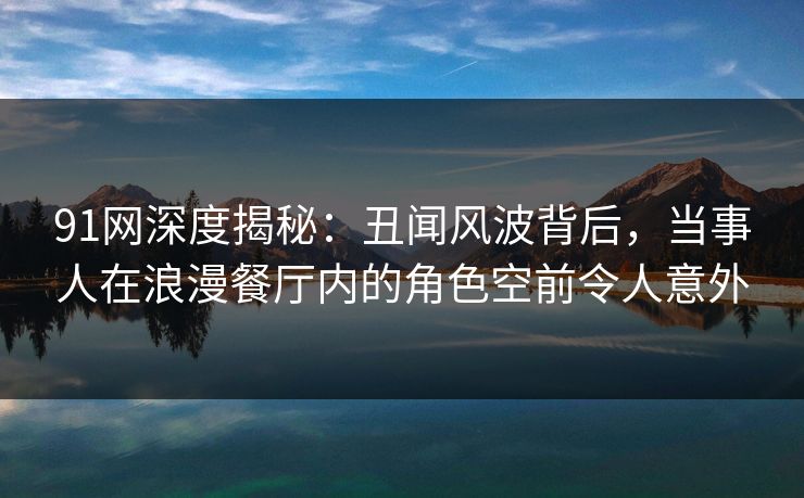 91网深度揭秘:丑闻风波背后,当事人在浪漫餐厅内的角色空前令人意外 91网深度揭秘:丑闻风波背后,当事人在浪漫餐厅内的角色空前令人意外