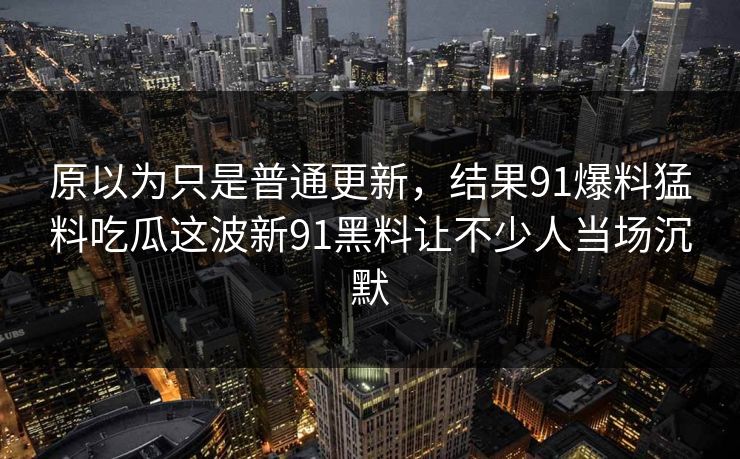 原以为只是普通更新，结果91爆料猛料吃瓜这波新91黑料让不少人当场沉默