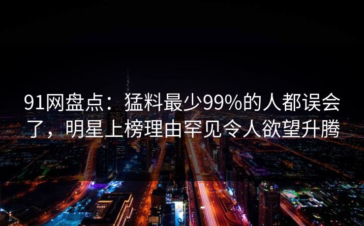 91网盘点：猛料最少99%的人都误会了，明星上榜理由罕见令人欲望升腾