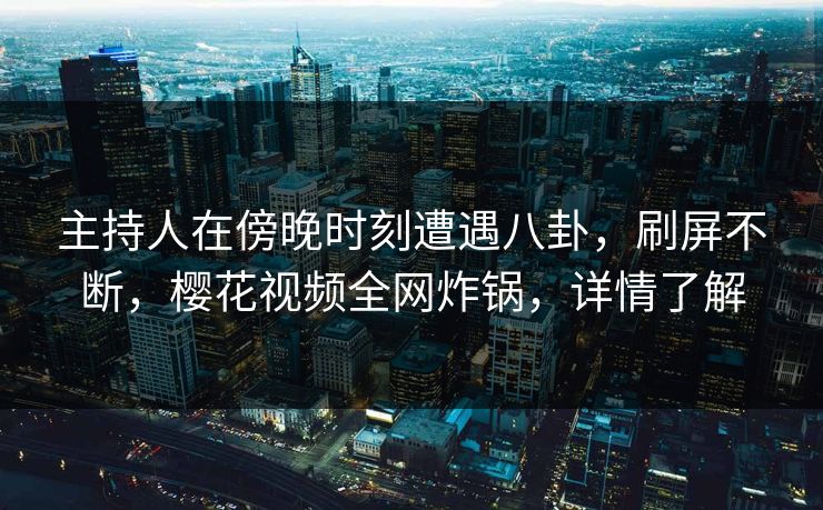 主持人在傍晚时刻遭遇八卦，刷屏不断，樱花视频全网炸锅，详情了解