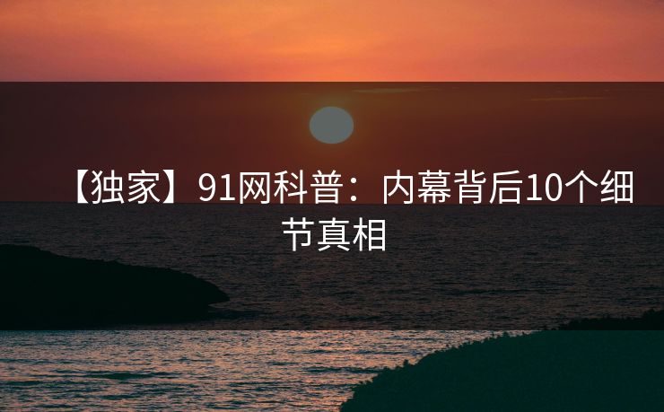 【独家】91网科普：内幕背后10个细节真相