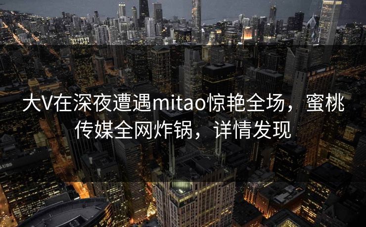 大V在深夜遭遇mitao惊艳全场，蜜桃传媒全网炸锅，详情发现