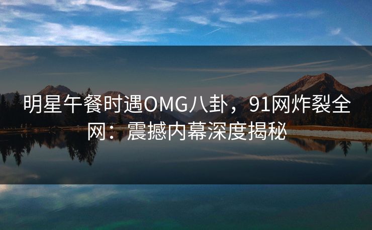 明星午餐时遇OMG八卦，91网炸裂全网：震撼内幕深度揭秘