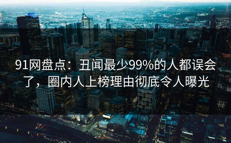 91网盘点：丑闻最少99%的人都误会了，圈内人上榜理由彻底令人曝光