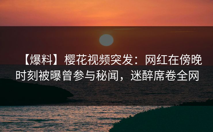 【爆料】樱花视频突发:网红在傍晚时刻被曝曾参与秘闻,迷醉席卷全网 【爆料】樱花视频突发:网红在傍晚时刻被曝曾参与秘闻,迷醉席卷全网