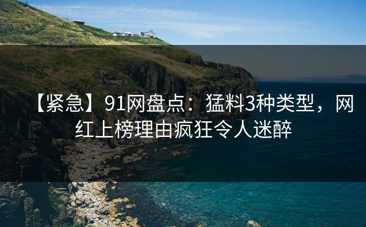 【紧急】91网盘点：猛料3种类型，网红上榜理由疯狂令人迷醉
