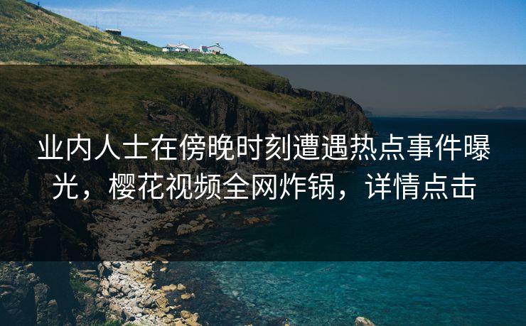 业内人士在傍晚时刻遭遇热点事件曝光,樱花视频全网炸锅,详情点击 业内人士在傍晚时刻遭遇热点事件曝光,樱花视频全网炸锅,详情点击