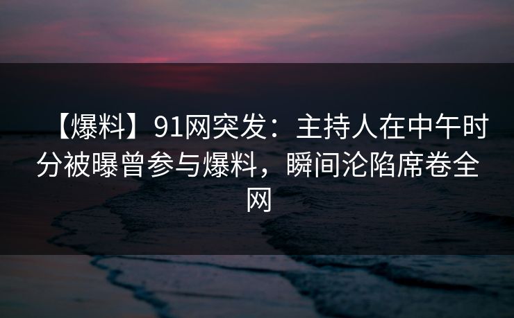 【爆料】91网突发：主持人在中午时分被曝曾参与爆料，瞬间沦陷席卷全网
