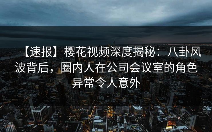 【速报】樱花视频深度揭秘:八卦风波背后,圈内人在公司会议室的角色异常令人意外 【速报】樱花视频深度揭秘:八卦风波背后,圈内人在公司会议室的角色异常令人意外