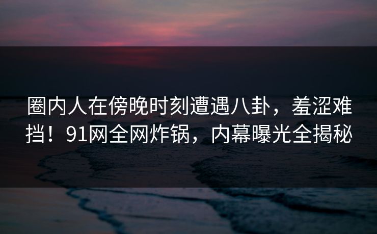 圈内人在傍晚时刻遭遇八卦,羞涩难挡!91网全网炸锅,内幕曝光全揭秘 圈内人在傍晚时刻遭遇八卦,羞涩难挡!91网全网炸锅,内幕曝光全揭秘