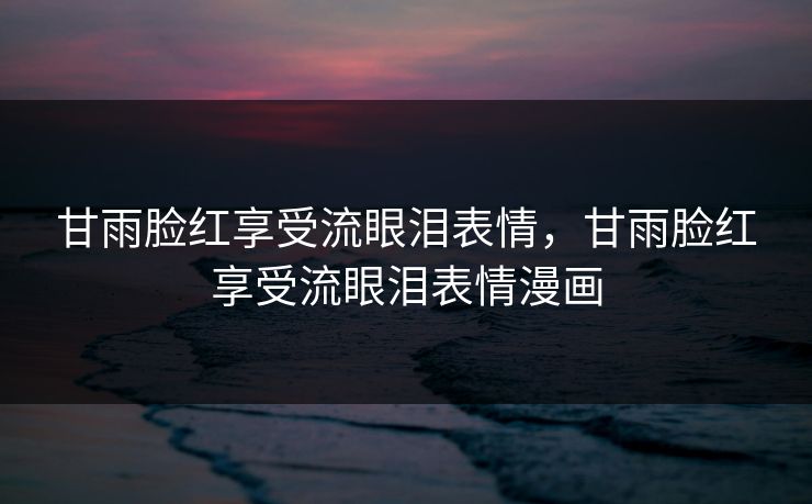 甘雨脸红享受流眼泪表情,甘雨脸红享受流眼泪表情漫画 甘雨脸红享受流眼泪表情,甘雨脸红享受流眼泪表情漫画