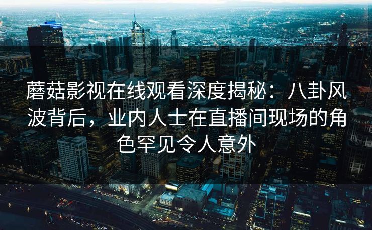 蘑菇影视在线观看深度揭秘：八卦风波背后，业内人士在直播间现场的角色罕见令人意外