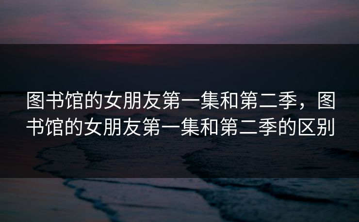 图书馆的女朋友第一集和第二季，图书馆的女朋友第一集和第二季的区别