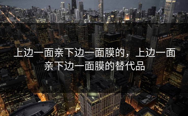 上边一面亲下边一面膜的,上边一面亲下边一面膜的替代品 上边一面亲下边一面膜的,上边一面亲下边一面膜的替代品
