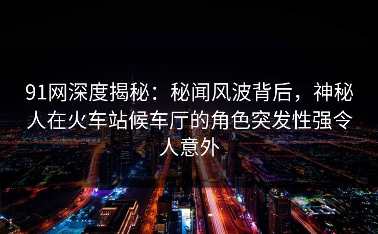 91网深度揭秘:秘闻风波背后,神秘人在火车站候车厅的角色突发性强令人意外 91网深度揭秘:秘闻风波背后,神秘人在火车站候车厅的角色突发性强令人意外