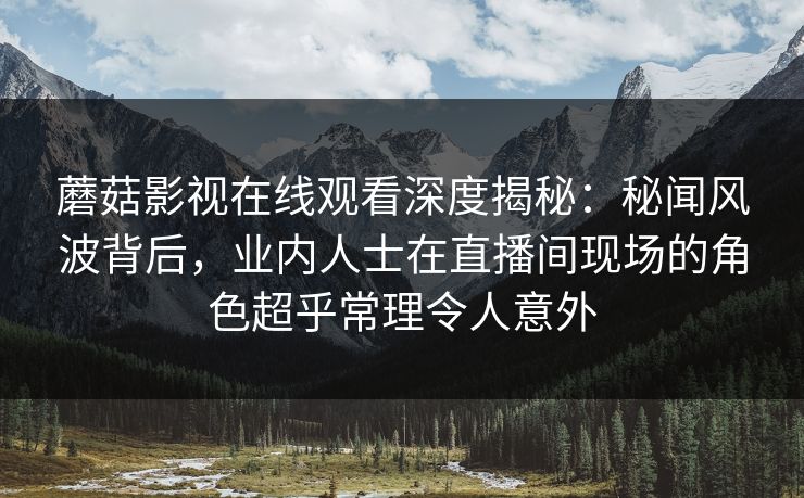 蘑菇影视在线观看深度揭秘:秘闻风波背后,业内人士在直播间现场的角色超乎常理令人意外 蘑菇影视在线观看深度揭秘:秘闻风波背后,业内人士在直播间现场的角色超乎常理令人意外
