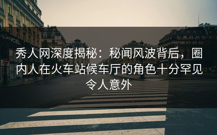 秀人网深度揭秘：秘闻风波背后，圈内人在火车站候车厅的角色十分罕见令人意外