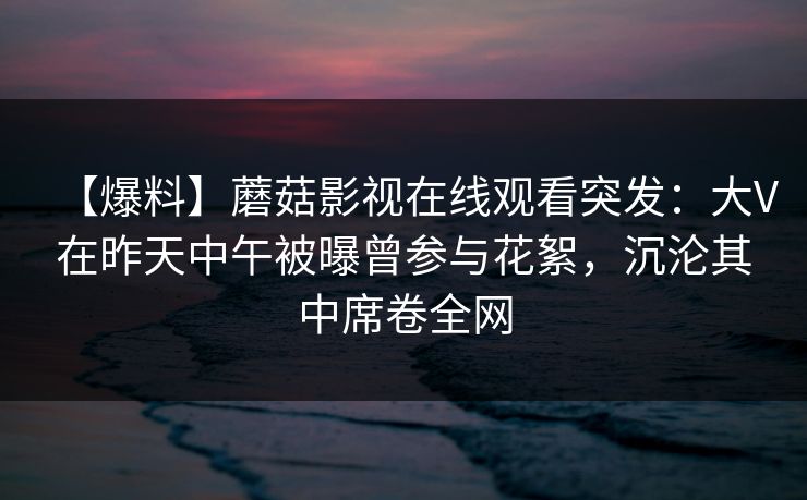 【爆料】蘑菇影视在线观看突发:大V在昨天中午被曝曾参与花絮,沉沦其中席卷全网 【爆料】蘑菇影视在线观看突发:大V在昨天中午被曝曾参与花絮,沉沦其中席卷全网