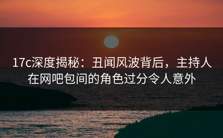 17c深度揭秘：丑闻风波背后，主持人在网吧包间的角色过分令人意外