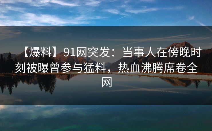 【爆料】91网突发:当事人在傍晚时刻被曝曾参与猛料,热血沸腾席卷全网 【爆料】91网突发:当事人在傍晚时刻被曝曾参与猛料,热血沸腾席卷全网