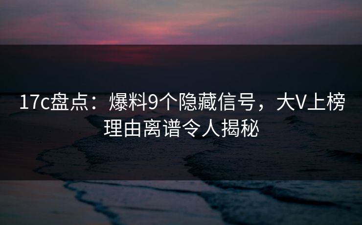 17c盘点：爆料9个隐藏信号，大V上榜理由离谱令人揭秘