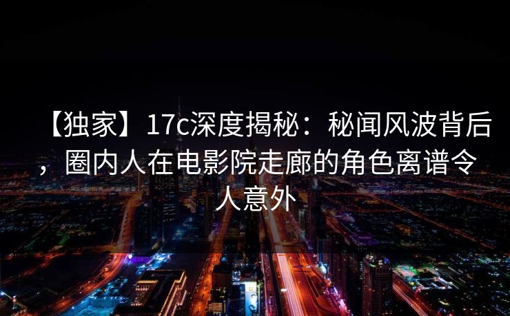 【独家】17c深度揭秘:秘闻风波背后,圈内人在电影院走廊的角色离谱令人意外 【独家】17c深度揭秘:秘闻风波背后,圈内人在电影院走廊的角色离谱令人意外