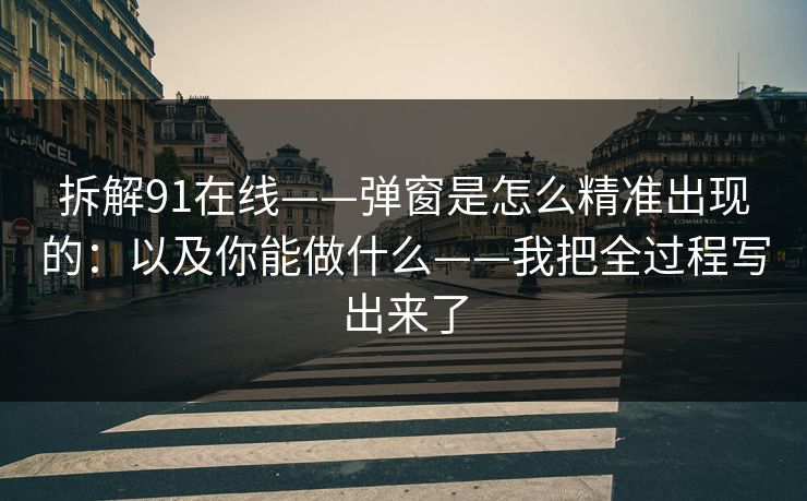 拆解91在线——弹窗是怎么精准出现的:以及你能做什么——我把全过程写出来了 拆解91在线——弹窗是怎么精准出现的:以及你能做什么——我把全过程写出来了