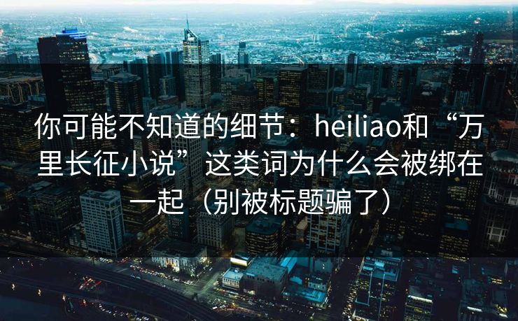 你可能不知道的细节：heiliao和“万里长征小说”这类词为什么会被绑在一起（别被标题骗了）