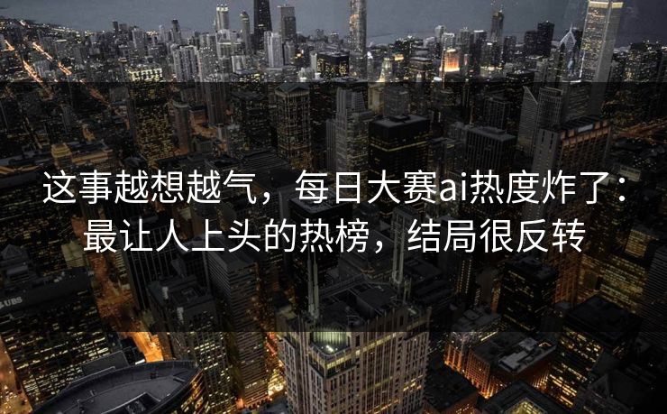 这事越想越气，每日大赛ai热度炸了：最让人上头的热榜，结局很反转