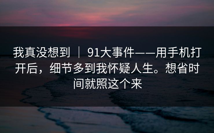 我真没想到 ｜ 91大事件——用手机打开后，细节多到我怀疑人生。想省时间就照这个来