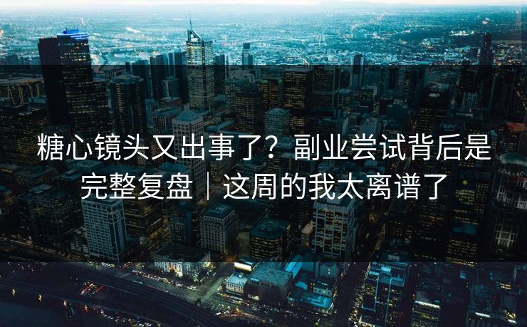 糖心镜头又出事了？副业尝试背后是完整复盘｜这周的我太离谱了